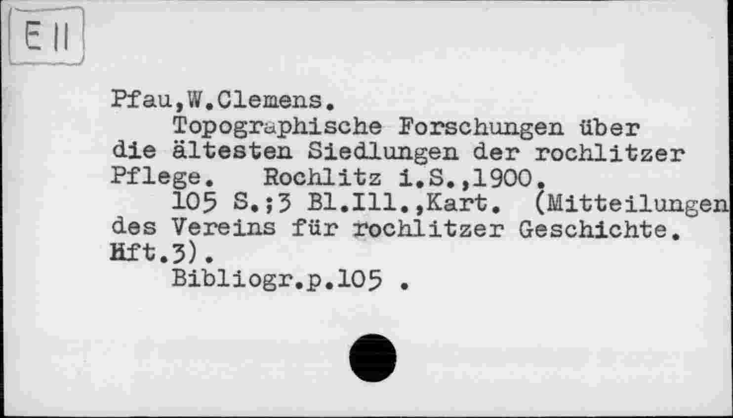 ﻿Ell
_____>
Pfau,W.Clernens.
Topographische Forschungen über die ältesten Siedlungen der rochlitzer Pflege. Rochlitz i.S.,1900.
105 S.;5 Bl.Ill.,Kart. (Mitteilung des Vereins für rochlitzer Geschichte. Hft.j).
Bibliogr.p.105 •